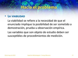 Hacia el problema
• LA VIABILIDAD
    La viabilidad se refiere a la necesidad de que el
    enunciado implique la posibilidad de ser sometido a
    demostración, prueba u observación empírica.
    Las variables que son objeto de estudio deben ser
    susceptibles de procedimientos de medición.




30 de mayo de 2012      Aspectos Metodológicos - Enrique Morosini   17
 