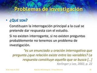 Problemas de investigación
• ¿QUÉ SON?
    Constituyen la interrogación principal a la cual se
    pretende dar respuesta con el estudio.
    Si no existen interrogante, si no existen preguntas
    probablemente no tenemos un problema de
    investigación.
              “es un enunciado u oración interrogativa que
       pregunta ¿que relación existe entre las variables? La
             respuesta constituye aquello que se busca […]
                                                     Kerlinger y Lee, 2002, p. 22
30 de mayo de 2012   Aspectos Metodológicos - Enrique Morosini                18
 