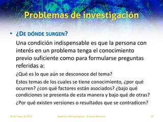 Problemas de investigación
• ¿DE DÓNDE SURGEN?
    Una condición indispensable es que la persona con
    interés en un problema tenga el conocimiento
    previo suficiente como para formularse preguntas
    referidas a:
    ¿Qué es lo que aún se desconoce del tema?
    Estos temas de los cuales se tiene conocimiento, ¿por qué
    ocurren? ¿con qué factores están asociados? ¿bajo qué
    condiciones se presenta de esta manera y bajo qué de otras?
    ¿Por qué existen versiones o resultados que se contradicen?

30 de mayo de 2012    Aspectos Metodológicos - Enrique Morosini   19
 