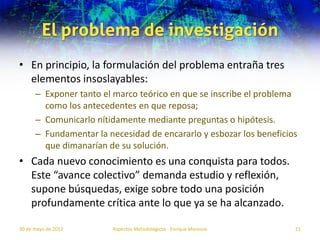 El problema de investigación
• En principio, la formulación del problema entraña tres
  elementos insoslayables:
      – Exponer tanto el marco teórico en que se inscribe el problema
        como los antecedentes en que reposa;
      – Comunicarlo nítidamente mediante preguntas o hipótesis.
      – Fundamentar la necesidad de encararlo y esbozar los beneficios
        que dimanarían de su solución.
• Cada nuevo conocimiento es una conquista para todos.
  Este “avance colectivo” demanda estudio y reflexión,
  supone búsquedas, exige sobre todo una posición
  profundamente crítica ante lo que ya se ha alcanzado.

30 de mayo de 2012      Aspectos Metodológicos - Enrique Morosini    21
 