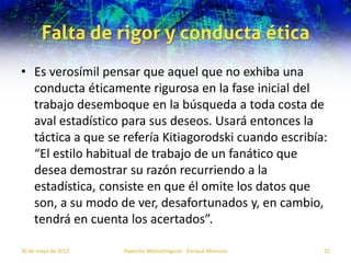 Falta de rigor y conducta ética
• Es verosímil pensar que aquel que no exhiba una
  conducta éticamente rigurosa en la fase inicial del
  trabajo desemboque en la búsqueda a toda costa de
  aval estadístico para sus deseos. Usará entonces la
  táctica a que se refería Kitiagorodski cuando escribía:
  “El estilo habitual de trabajo de un fanático que
  desea demostrar su razón recurriendo a la
  estadística, consiste en que él omite los datos que
  son, a su modo de ver, desafortunados y, en cambio,
  tendrá en cuenta los acertados”.

30 de mayo de 2012   Aspectos Metodológicos - Enrique Morosini   22
 