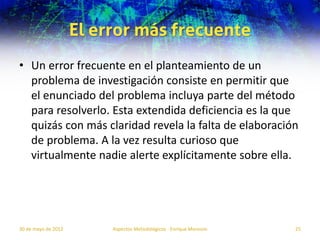 El error más frecuente
• Un error frecuente en el planteamiento de un
  problema de investigación consiste en permitir que
  el enunciado del problema incluya parte del método
  para resolverlo. Esta extendida deficiencia es la que
  quizás con más claridad revela la falta de elaboración
  de problema. A la vez resulta curioso que
  virtualmente nadie alerte explícitamente sobre ella.




30 de mayo de 2012        Aspectos Metodológicos - Enrique Morosini   25
 