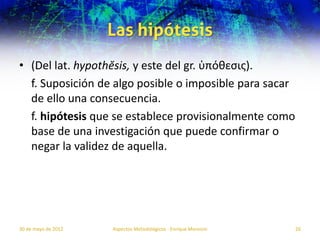 Las hipótesis
• (Del lat. hypothĕsis, y este del gr. ὑπόθεσις).
  f. Suposición de algo posible o imposible para sacar
  de ello una consecuencia.
  f. hipótesis que se establece provisionalmente como
  base de una investigación que puede confirmar o
  negar la validez de aquella.




30 de mayo de 2012   Aspectos Metodológicos - Enrique Morosini   26
 