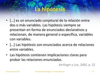 La hipótesis
• […] es un enunciado conjetural de la relación entre
  dos o más variables. Las hipótesis siempre se
  presentan en forma de enunciados declarativos y
  relacionan, de manera general o específica, variables
  con variables.
• […] Las hipótesis son enunciados acerca de relaciones
  entre variables.
• Las hipótesis contienen implicaciones claras para
  probar las relaciones enunciadas.
                                                     Kerlinger y Lee, 2002, p. 22
30 de mayo de 2012   Aspectos Metodológicos - Enrique Morosini                27
 