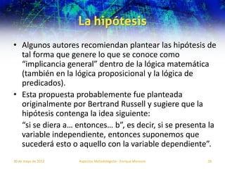 La hipótesis
• Algunos autores recomiendan plantear las hipótesis de
  tal forma que genere lo que se conoce como
  “implicancia general” dentro de la lógica matemática
  (también en la lógica proposicional y la lógica de
  predicados).
• Esta propuesta probablemente fue planteada
  originalmente por Bertrand Russell y sugiere que la
  hipótesis contenga la idea siguiente:
  “si se diera a… entonces… b”, es decir, si se presenta la
  variable independiente, entonces suponemos que
  sucederá esto o aquello con la variable dependiente”.
30 de mayo de 2012   Aspectos Metodológicos - Enrique Morosini   28
 