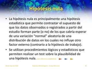 Hipótesis nula
• La hipótesis nula es principalmente una hipótesis
  estadística que permite contrastar el supuesto de
  que los datos observados o registrados a partir del
  estudio forman parte (o no) de los que cabría esperar
  de una variación “normal” aleatoria de una
  distribución de datos en los cuales no influye otro
  factor externo (contrario a la hipótesis de trabajo).
• Se utilizan procedimientos lógicos y estadísticos que
  permiten realizar un test sobre la plausibilidad de
  una hipótesis nula. [ver inferencia estadística]
30 de mayo de 2012    Aspectos Metodológicos - Enrique Morosini   33
 