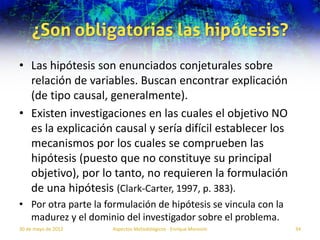 ¿Son obligatorias las hipótesis?
• Las hipótesis son enunciados conjeturales sobre
  relación de variables. Buscan encontrar explicación
  (de tipo causal, generalmente).
• Existen investigaciones en las cuales el objetivo NO
  es la explicación causal y sería difícil establecer los
  mecanismos por los cuales se comprueben las
  hipótesis (puesto que no constituye su principal
  objetivo), por lo tanto, no requieren la formulación
  de una hipótesis (Clark-Carter, 1997, p. 383).
• Por otra parte la formulación de hipótesis se vincula con la
  madurez y el dominio del investigador sobre el problema.
30 de mayo de 2012   Aspectos Metodológicos - Enrique Morosini   34
 