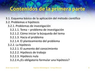 Contenidos de la primera parte
3.1. Esquema básico de la aplicación del método científico
3.2. Problemas e hipótesis
  3.2.1. Problemas de investigación
    3.2.1.1. Tema – problema de investigación
    3.2.1.2. Cómo iniciar la búsqueda del tema
    3.2.1.3. Hacia el problema
    3.2.1.4. El planteamiento del problema
  3.2.2. La hipótesis
    3.2.2.1. El aumento del conocimiento
    3.2.2.2. Hipótesis de trabajo
    3.2.2.3. Hipótesis nula
    3.2.2.4.¿Es obligatorio formular una hipótesis?

30 de mayo de 2012   Aspectos Metodológicos - Enrique Morosini   8
 