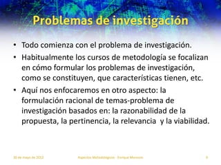 Problemas de investigación
• Todo comienza con el problema de investigación.
• Habitualmente los cursos de metodología se focalizan
  en cómo formular los problemas de investigación,
  como se constituyen, que características tienen, etc.
• Aquí nos enfocaremos en otro aspecto: la
  formulación racional de temas-problema de
  investigación basados en: la razonabilidad de la
  propuesta, la pertinencia, la relevancia y la viabilidad.



30 de mayo de 2012   Aspectos Metodológicos - Enrique Morosini   9
 