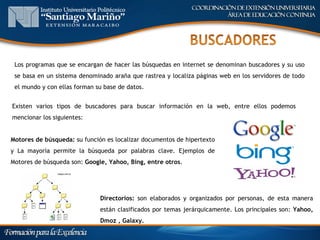 Los programas que se encargan de hacer las búsquedas en internet se denominan buscadores y su uso
 se basa en un sistema denominado araña que rastrea y localiza páginas web en los servidores de todo
 el mundo y con ellas forman su base de datos.


Existen varios tipos de buscadores para buscar información en la web, entre ellos podemos
mencionar los siguientes:


Motores de búsqueda: su función es localizar documentos de hipertexto
y La mayoría permite la búsqueda por palabras clave. Ejemplos de
Motores de búsqueda son: Google, Yahoo, Bing, entre otros.




                              Directorios: son elaborados y organizados por personas, de esta manera
                              están clasificados por temas jerárquicamente. Los principales son: Yahoo,
                              Dmoz , Galaxy.
 