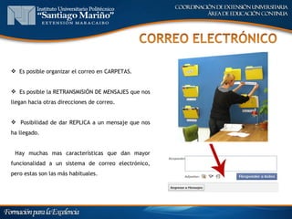  Es posible organizar el correo en CARPETAS.


 Es posible la RETRANSMISIÓN DE MENSAJES que nos
llegan hacia otras direcciones de correo.


 Posibilidad de dar REPLICA a un mensaje que nos
ha llegado.


 Hay muchas mas características que dan mayor
funcionalidad a un sistema de correo electrónico,
pero estas son las más habituales.
 