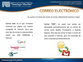 En cuanto a la forma de revisar el correo, básicamente tenemos 2 tipos:



Correo web: es el que revisamos                    Correo    "POP“:   es   aquel   que   puede   ser
visitando una página con nuestro                   descargado automáticamente por un cliente de
navegador de internet. Para usar                   correo como Mozilla Thunderbird o Outlook
este tipo de correo es imprescindible              Express. Este tipo de correo se hace a través de
contar      con   UNA   CONEXIÓN   a               una conexión a internet, pero sin necesidad de
Internet.                                          estar conectado permanentemente.
 