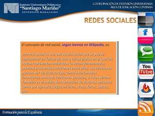 El concepto de red social, según leemos en Wikpedia, es:

Una red social es una estructura social que se puede
representar en forma de uno o varios grafos en el cual los
nodos representan individuos (a veces denominados
actores) y las aristas relaciones entre ellos. Las relaciones
pueden ser de distinto tipo, como intercambios
financieros, amistad, relaciones sexuales, o rutas aéreas.
También es el medio de interacción de distintas personas
como por ejemplo juegos en línea, chats, foros, spaces,
etc.
 