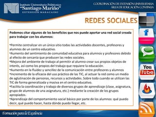 Podemos citar algunos de los beneficios que nos puede aportar una red social creada
para trabajar con los alumnos:

•Permite centralizar en un único sitio todas las actividades docentes, profesores y
alumnos de un centro educativo.
•Aumento del sentimiento de comunidad educativa para alumnos y profesores debido
al efecto de cercanía que producen las redes sociales.
•Mejora del ambiente de trabajo al permitir al alumno crear sus propios objetos de
interés, así como los propios del trabajo que requiere la educación.
•Aumento en la fluidez y sencillez de la comunicación entre profesores y alumnos
•Incremento de la eficacia del uso práctico de las TIC, al actuar la red como un medio
de aglutinación de personas, recursos y actividades. Sobre todo cuando se utilizan las
TIC de forma generalizada y masiva en el centro educativo.
•Facilita la coordinación y trabajo de diversos grupos de aprendizaje (clase, asignatura,
grupo de alumnos de una asignatura, etc.) mediante la creación de los grupos
apropiados.
•Aprendizaje del comportamiento social básico por parte de los alumnos: qué puedo
decir, qué puedo hacer, hasta dónde puedo llegar, etc.
 