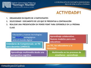 1. ORGANIZARSE EN EQUIPO DE 4 PARTICIPANTES
2. SELECCIONAR 1 DOCUMENTO DE LOS QUE SE PRESENTAN A CONTINUACIÓN
3. REALIZAR UNA PRESENTACIÓN EN POWER POINT PARA EXPONERLO EN LA PRÓXIMA
   CLASE



      Educación y nuevas tecnologías:
      los desafíos pedagógicos                Aprendizaje colaborativo.
      ante el mundo digital                   Nuevos modelos para usos
                                              educativos
Estándares de Competencais en TIC
para docentes (UNESCO)                   Las TIC, los educadores y la
                                         Educación
    Aprendizaje multimedia desde una           Multimedia en los procesos de
    perspectiva cognitiva                        enseñanza - aprendizaje
 