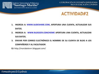 1. INGRESA A: WWW.SLIDESHARE.COM, APERTURA UNA CUENTA, ACTUALIZAR SUS
    DATOS.
2. INGRESA A: WWW.BLOGGER.COM/HOME APERTURA UNA CUENTA, ACTUALIZAR
    SUS DATOS.
3. ENVIAR POR CORREO ELECTRÓNICO EL NOMBRE DE SU CUENTA DE BLOG A LOS
    COMPAÑEROS Y AL FACILITADOR
EJ: http://mariabelenrr.blogspot.com/
 