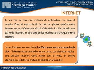 Es una red de redes de millones de ordenadores en todo el
mundo. Pero al contrario de lo que se piensa comúnmente,
Internet no es sinónimo de World Wide Web. La Web es sólo una
parte de Internet, es sólo uno de los muchos servicios que ofrece
Internet.



Javier Candeira en su articulo La Web como memoria organizada
dice, “Internet no es un medio, es un canal. Los distintos medios
que utilizan Internet como canal son la Web, el correo
electrónico, el telnet e incluso la televisión y la radio".
 
