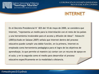 En el Decreto Presidencial N° 825 del 10 de mayo de 2000, se considera que
Internet, “representa un medio para la interrelación con el resto de los países
y una herramienta invalorable para el acceso y difusión de ideas”. Valzacchi
(2003)(citado en Salazar,2007) señala que Internet dentro del proceso
educativo puede cumplir una doble función, en la primera, Internet es
empleada como herramienta pedagógica para el logro de los objetivos de
aprendizaje, lo que permite al maestro (a) contar con un recurso de apoyo en
el aula; y en la segunda como el medio para desarrollar el proceso
educativo específicamente en la modalidad a distancia.
 