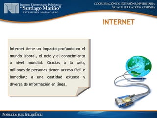 Internet tiene un impacto profundo en el
mundo laboral, el ocio y el conocimiento
a nivel mundial. Gracias a la web,
millones de personas tienen acceso fácil e
inmediato a una cantidad extensa y
diversa de información en línea.
 