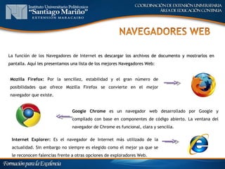 La función de los Navegadores de Internet es descargar los archivos de documento y mostrarlos en
pantalla. Aquí les presentamos una lista de los mejores Navegadores Web:


Mozilla Firefox: Por la sencillez, estabilidad y el gran número de
posibilidades que ofrece Mozilla Firefox se convierte en el mejor
navegador que existe.


                               Google Chrome es un navegador web desarrollado por Google y
                               compilado con base en componentes de código abierto. La ventana del
                               navegador de Chrome es funcional, clara y sencilla.

 Internet Explorer: Es el navegador de Internet más utilizado de la
 actualidad. Sin embargo no siempre es elegido como el mejor ya que se
 le reconocen falencias frente a otras opciones de exploradores Web.
 