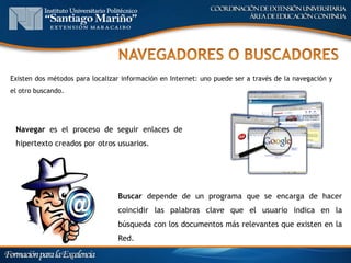 Existen dos métodos para localizar información en Internet: uno puede ser a través de la navegación y
el otro buscando.




 Navegar es el proceso de seguir enlaces de
 hipertexto creados por otros usuarios.




                                 Buscar depende de un programa que se encarga de hacer
                                 coincidir las palabras clave que el usuario indica en la
                                 búsqueda con los documentos más relevantes que existen en la
                                 Red.
 