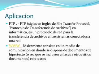Aplicacion
 FTP . - FTP (siglas en inglés de File Transfer Protocol,
  'Protocolo de Transferencia de Archivos') en
  informática, es un protocolo de red para la
  transferencia de archivos entre sistemas conectados a
  una red
 WWW.- Básicamente consiste en un medio de
  comunicación en donde se dispone de documentos de
  hipertexto (o sea que se incluyen enlaces a otros sitios
  documentos) con textos
 