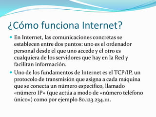 ¿Cómo funciona Internet?
 En Internet, las comunicaciones concretas se
  establecen entre dos puntos: uno es el ordenador
  personal desde el que uno accede y el otro es
  cualquiera de los servidores que hay en la Red y
  facilitan información.
 Uno de los fundamentos de Internet es el TCP/IP, un
  protocolo de transmisión que asigna a cada máquina
  que se conecta un número específico, llamado
  «número IP» (que actúa a modo de «número teléfono
  único») como por ejemplo 80.123.234.111.
 