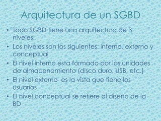 Arquitectura de un SGBD
• Todo SGBD tiene una arquitectura de 3
  niveles.
• Los niveles son los siguientes: interno, externo y
  conceptual
• El nivel interno esta formado por las unidades
  de almacenamiento (disco duro, USB, etc.)
• El nivel externo es la vista que tiene los
  usuarios
• El nivel conceptual se refiere al diseño de la
  BD
 