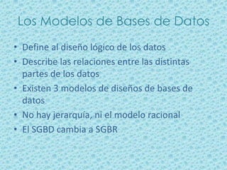 Los Modelos de Bases de Datos
• Define al diseño lógico de los datos
• Describe las relaciones entre las distintas
  partes de los datos
• Existen 3 modelos de diseños de bases de
  datos
• No hay jerarquía, ni el modelo racional
• El SGBD cambia a SGBR
 