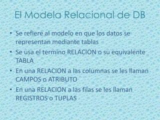 El Modela Relacional de DB
• Se refiere al modelo en que los datos se
  representan mediante tablas
• Se usa el termino RELACION o su equivalente
  TABLA
• En una RELACION a las columnas se les llaman
  CAMPOS o ATRIBUTO
• En una RELACION a las filas se les llaman
  REGISTROS o TUPLAS
 