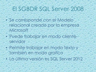 El SGBDR SQL Server 2008
• Se corresponde con el Modelo
  relacional creado por la empresa
  Microsoft
• Puede trabajar en modo cliente-
  servidor
• Permite trabajar en modo texto y
  también en modo grafico
• La última versión es SQL Server 2012
 