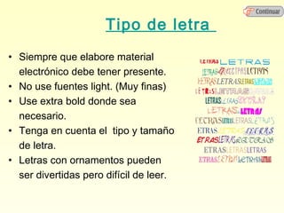 Tipo de letra
• Siempre que elabore material
  electrónico debe tener presente.
• No use fuentes light. (Muy finas)
• Use extra bold donde sea
  necesario.
• Tenga en cuenta el tipo y tamaño
  de letra.
• Letras con ornamentos pueden
  ser divertidas pero difícil de leer.
 