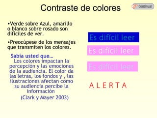 Contraste de colores
•Verde sobre Azul, amarillo
o blanco sobre rosado son
difíciles de ver.
                                 Es difícil leer
•Preocúpese de los mensajes
que transmiten los colores.
                                 Es difícil leer
 Sabía usted que…
  Los colores impactan la
percepción y las emociones       Es difícil leer
de la audiencia. El color da
las letras, los fondos y , las
ilustraciones afectan como
  su audiencia percibe la        ALERTA
         información
      (Clark y Mayer 2003)
 