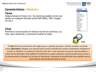 Clase 2: Educación a Distancia



   Características - Módulos
   Tarea
   Asigna tareas en línea o no; los alumnos pueden enviar sus
   tareas en cualquier formato (como MS Office, PDF, imagen,
   a/v etc.).


   Chat
   Permite la comunicación en tiempo real de los alumnos y su
   tutor, para asesorías y reuniones durante la clase.




       El chat (término proveniente del inglés que en español equivale a charla), también conocido
    como cibercharla, designa una comunicación escrita realizada de manera instantánea mediante el
      uso de un software y a través de Internet entre dos o más personas ya sea de manera pública a
    través de los llamados chats públicos (mediante los cuales cualquier usuario puede tener acceso a
   la conversación) o privada, en los que se comunican 2 personas y actualmente ya es posible que se
                                comuniquen más de dos personas a la vez.




                   Todos los Derechos Reservados. Instituto Universitario de Tecnología "Readic" UNIR. Rif J-30001989-6 © 2007.
 