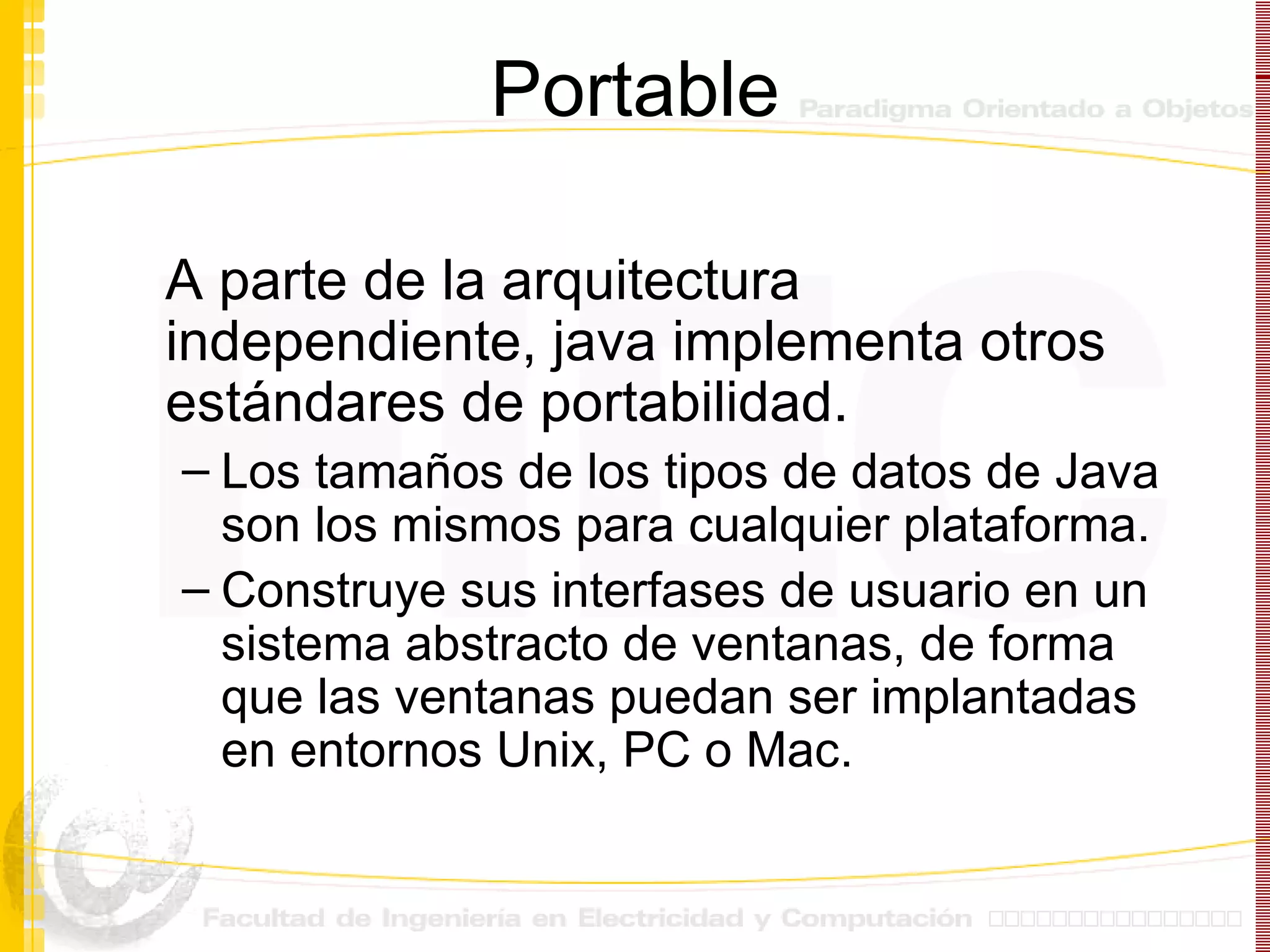 Portable A parte de la arquitectura independiente, java implementa otros estándares de portabilidad. Los tamaños de los tipos de datos de Java son los mismos para cualquier plataforma. Construye sus interfases de usuario en un sistema abstracto de ventanas, de forma que las ventanas puedan ser implantadas en entornos Unix, PC o Mac. 
