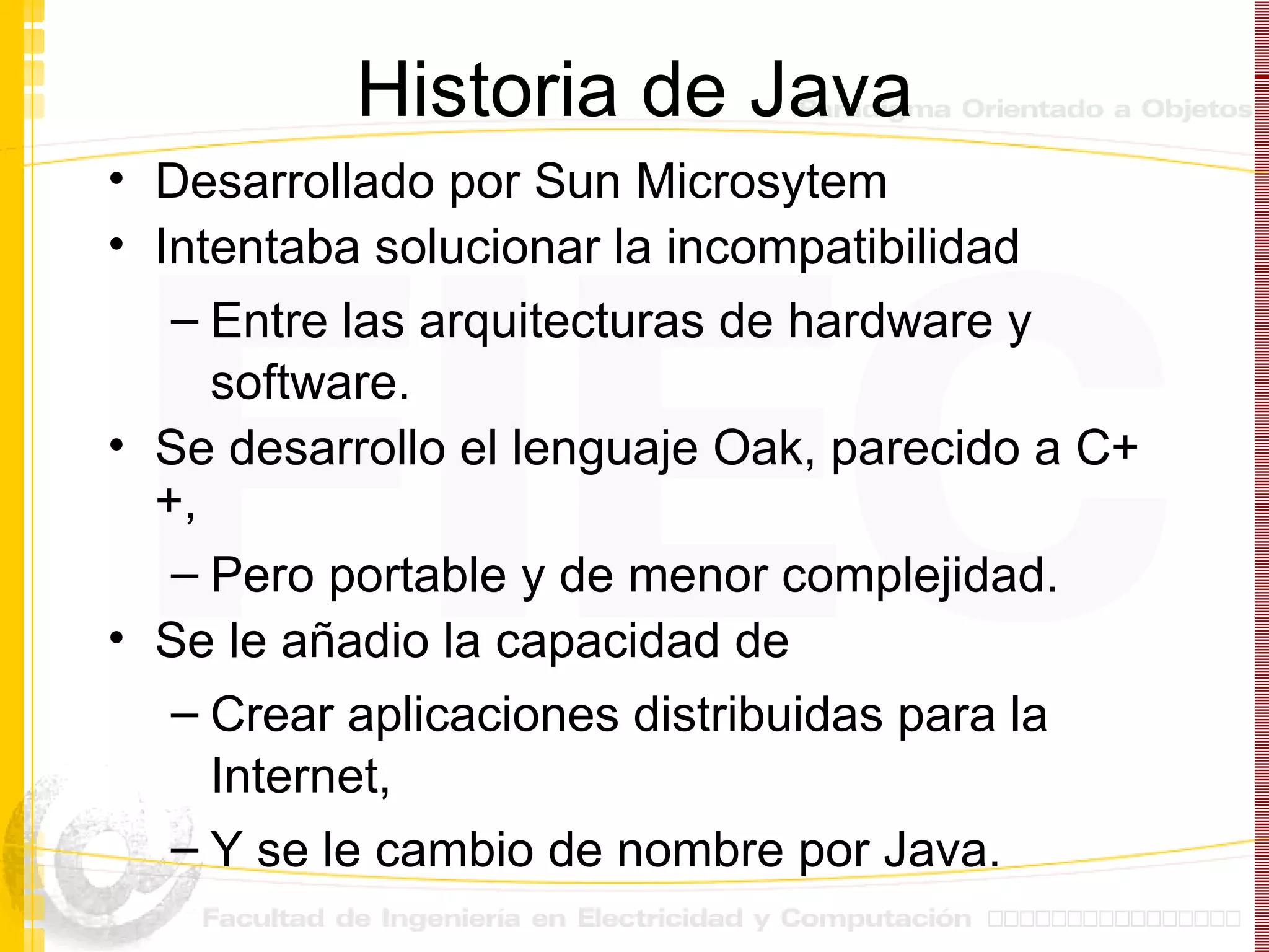 Historia de Java Desarrollado por Sun Microsytem  Intentaba solucionar la incompatibilidad  Entre las arquitecturas de hardware y software. Se desarrollo el lenguaje Oak, parecido a C++,  Pero portable y de menor complejidad. Se le añadio la capacidad de  Crear aplicaciones distribuidas para la Internet,  Y se le cambio de nombre por Java. 