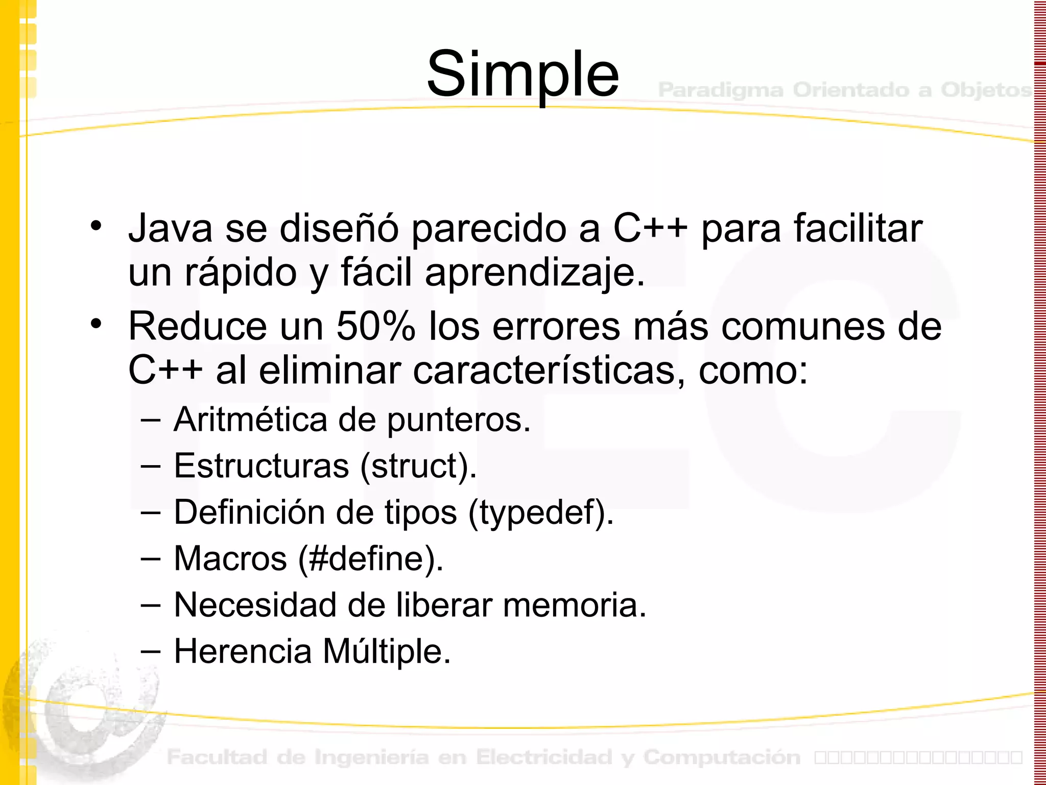 Simple Java se diseñó parecido a C++ para facilitar un rápido y fácil aprendizaje. Reduce un 50% los errores más comunes de C++ al eliminar características, como: Aritmética de punteros. Estructuras (struct). Definición de tipos (typedef). Macros (#define). Necesidad de liberar memoria. Herencia Múltiple. 