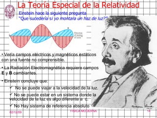 La Teoría Especial de la Relatividad Einstein hace la siguiente pregunta  “ Que sucedería s i yo montara un haz de luz?” Vería campos eléctricos y magnéticos estáticos con una fuente no comprensible.  La Radiación Electromagnética requiere campos  E  y  B  cambiantes. Einstein concluye que: No se puede viajar a la velocidad de la luz. No se puede estar en un sistema donde la  velocidad de la luz es algo diferente a  c. No Hay sistema de referencia absoluto 