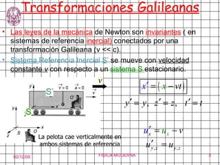 Transformaciones Galileanas Las leyes de la mecánica  de Newton son  invariantes  ( en sistemas de referencia  inercial)  conectados por una transformación Galileana (v << c). Sistema  Referencia Inercial   S ’  se mueve con  velocidad constante  v  con respecto a un  sistema S  estacionario. La pelota cae verticalmente en ambos sistemas de referencia S’ S v 