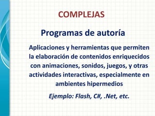 COMPLEJAS
    Programas de autoría
Aplicaciones y herramientas que permiten
la elaboración de contenidos enriquecidos
 con animaciones, sonidos, juegos, y otras
actividades interactivas, especialmente en
         ambientes hipermedios
      Ejemplo: Flash, C#, .Net, etc.
 