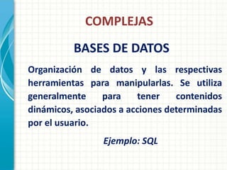 COMPLEJAS
          BASES DE DATOS
Organización de datos y las respectivas
herramientas para manipularlas. Se utiliza
generalmente     para    tener    contenidos
dinámicos, asociados a acciones determinadas
por el usuario.
                 Ejemplo: SQL
 