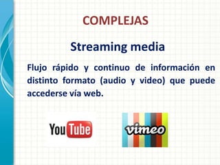 COMPLEJAS
         Streaming media
Flujo rápido y continuo de información en
distinto formato (audio y video) que puede
accederse vía web.
 