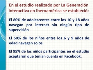 En el estudio realizado por La Generación
Interactiva en Iberoamérica se estableció:
El 80% de adolescentes entre los 10 y 18 años
navegan por internet sin ningún tipo de
supervisión
El 50% de los niños entre los 6 y 9 años de
edad navegan solos.
El 95% de los niños participantes en el estudio
aceptaron que tenían cuenta en Facebook.
 