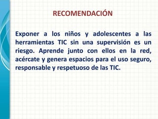 RECOMENDACIÓN

Exponer a los niños y adolescentes a las
herramientas TIC sin una supervisión es un
riesgo. Aprende junto con ellos en la red,
acércate y genera espacios para el uso seguro,
responsable y respetuoso de las TIC.
 