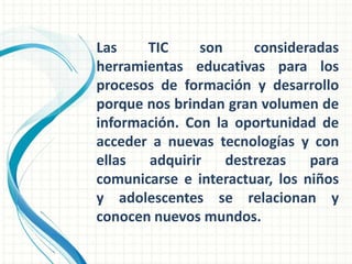 Las    TIC     son     consideradas
herramientas educativas para los
procesos de formación y desarrollo
porque nos brindan gran volumen de
información. Con la oportunidad de
acceder a nuevas tecnologías y con
ellas  adquirir    destrezas    para
comunicarse e interactuar, los niños
y adolescentes se relacionan y
conocen nuevos mundos.
 