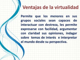 Ventajas de la virtualidad
Permite que los menores en sus
grupos sociales sean capaces de
interactuar con destreza, les permite
expresarse con facilidad, argumentar
con claridad sus opiniones, indagar
sobre temas de interés e interpretar
el mundo desde su perspectiva.
 
