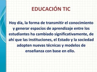 EDUCACIÓN TIC

Hoy día, la forma de transmitir el conocimiento
  y generar espacios de aprendizaje entre los
estudiantes ha cambiado significativamente, de
ahí que las instituciones, el Estado y la sociedad
     adopten nuevas técnicas y modelos de
          enseñanza con base en ello.
 