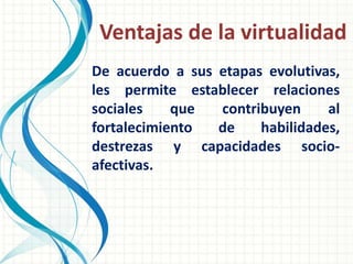 Ventajas de la virtualidad
De acuerdo a sus etapas evolutivas,
les permite establecer relaciones
sociales    que  contribuyen     al
fortalecimiento  de    habilidades,
destrezas y capacidades socio-
afectivas.
 