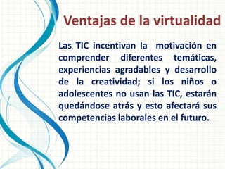 Ventajas de la virtualidad
Las TIC incentivan la motivación en
comprender diferentes temáticas,
experiencias agradables y desarrollo
de la creatividad; si los niños o
adolescentes no usan las TIC, estarán
quedándose atrás y esto afectará sus
competencias laborales en el futuro.
 