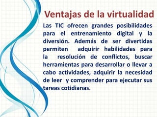 Ventajas de la virtualidad
Las TIC ofrecen grandes posibilidades
para el entrenamiento digital y la
diversión. Además de ser divertidas
permiten adquirir habilidades para
la resolución de conflictos, buscar
herramientas para desarrollar o llevar a
cabo actividades, adquirir la necesidad
de leer y comprender para ejecutar sus
tareas cotidianas.
 